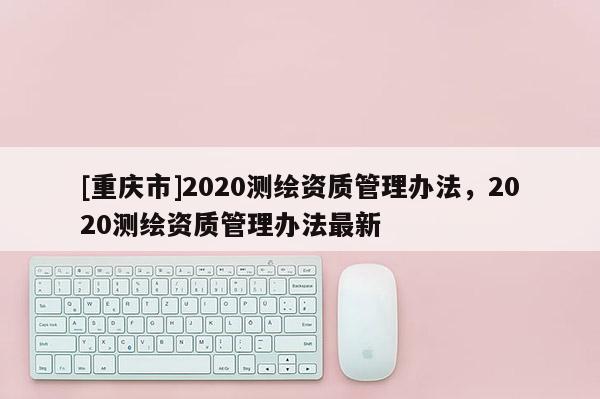 [重庆市]2020测绘资质管理办法，2020测绘资质管理办法最新