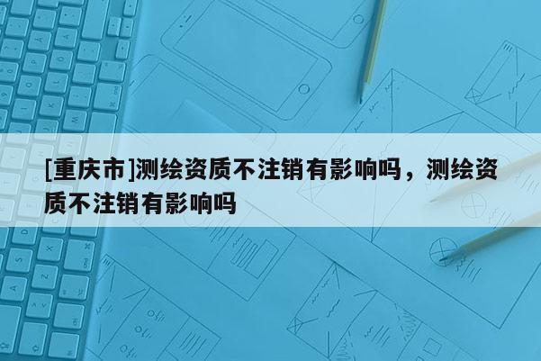 [重庆市]测绘资质不注销有影响吗，测绘资质不注销有影响吗