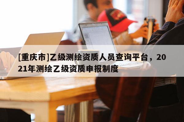 [重庆市]乙级测绘资质人员查询平台，2021年测绘乙级资质申报制度