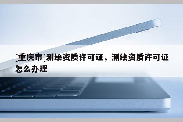 [重庆市]测绘资质许可证，测绘资质许可证怎么办理