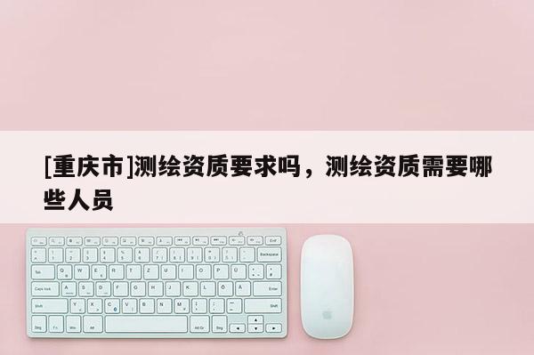 [重庆市]测绘资质要求吗，测绘资质需要哪些人员
