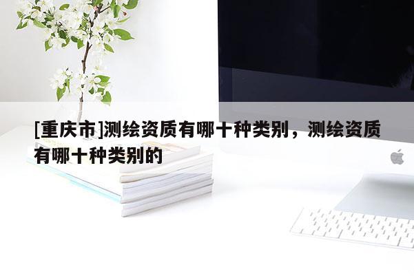 [重庆市]测绘资质有哪十种类别，测绘资质有哪十种类别的