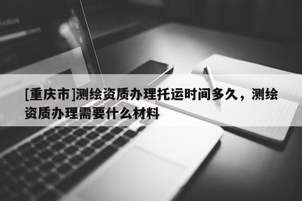 [重庆市]测绘资质办理托运时间多久，测绘资质办理需要什么材料