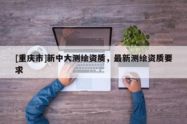 [重庆市]新中大测绘资质，最新测绘资质要求