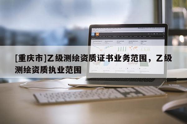 [重庆市]乙级测绘资质证书业务范围，乙级测绘资质执业范围