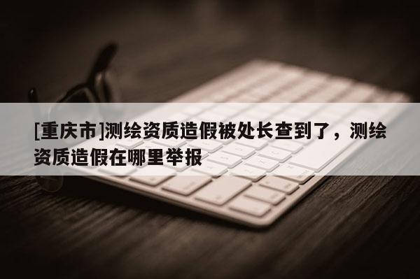 [重庆市]测绘资质造假被处长查到了，测绘资质造假在哪里举报