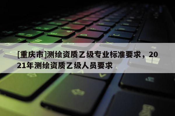 [重庆市]测绘资质乙级专业标准要求，2021年测绘资质乙级人员要求