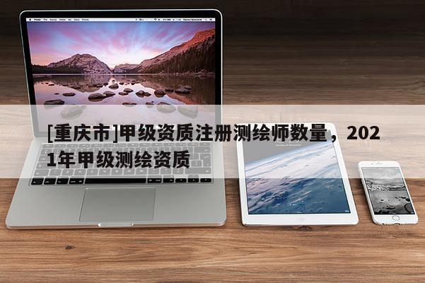 [重庆市]甲级资质注册测绘师数量，2021年甲级测绘资质