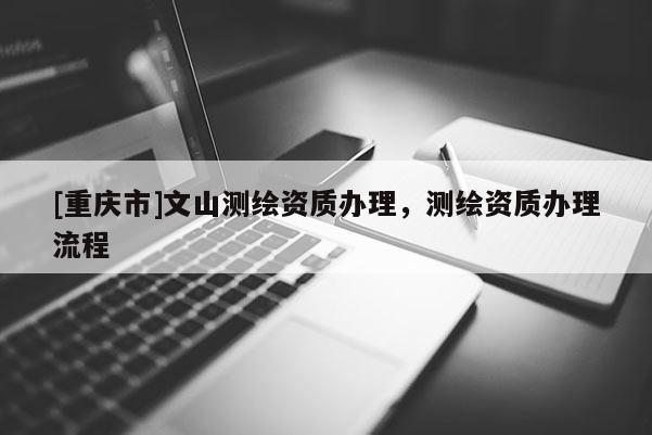 [重庆市]文山测绘资质办理，测绘资质办理流程