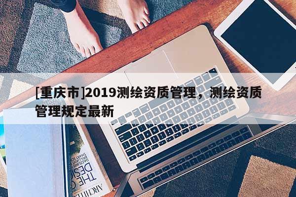 [重庆市]2019测绘资质管理，测绘资质管理规定最新