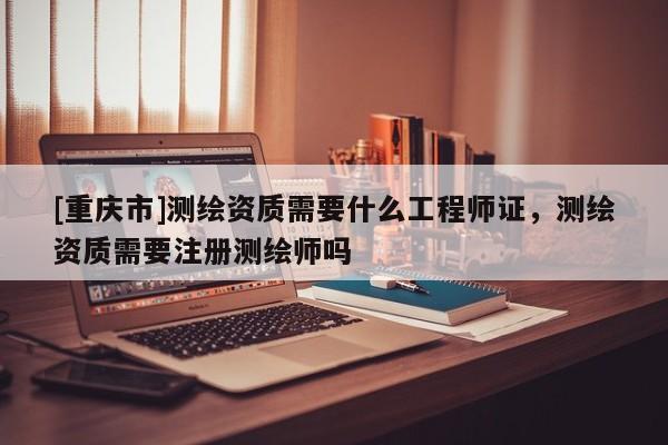 [重庆市]测绘资质需要什么工程师证，测绘资质需要注册测绘师吗