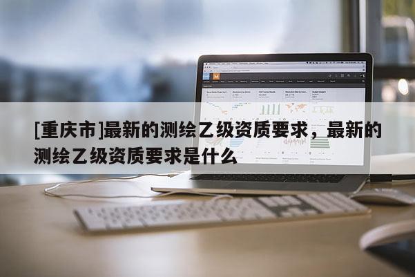 [重庆市]最新的测绘乙级资质要求，最新的测绘乙级资质要求是什么