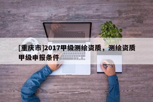 [重庆市]2017甲级测绘资质，测绘资质甲级申报条件