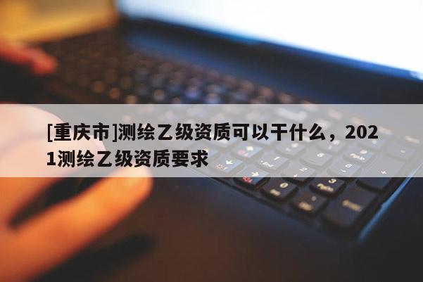 [重庆市]测绘乙级资质可以干什么，2021测绘乙级资质要求