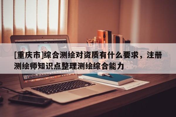 [重庆市]综合测绘对资质有什么要求，注册测绘师知识点整理测绘综合能力