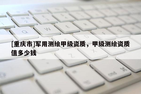 [重庆市]军用测绘甲级资质，甲级测绘资质值多少钱