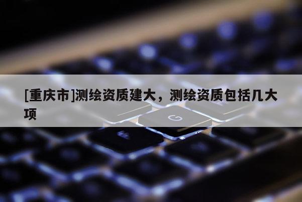 [重庆市]测绘资质建大，测绘资质包括几大项
