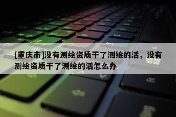 [重庆市]没有测绘资质干了测绘的活，没有测绘资质干了测绘的活怎么办