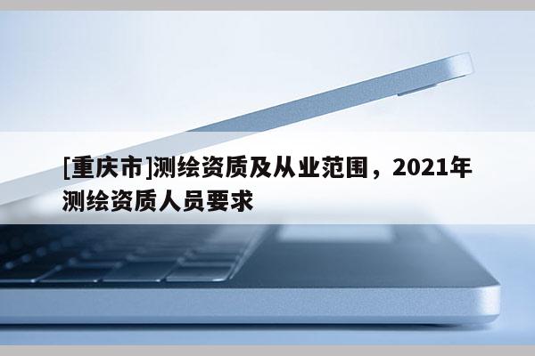 [重庆市]测绘资质及从业范围，2021年测绘资质人员要求