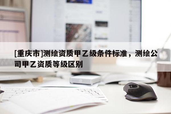 [重庆市]测绘资质甲乙级条件标准，测绘公司甲乙资质等级区别