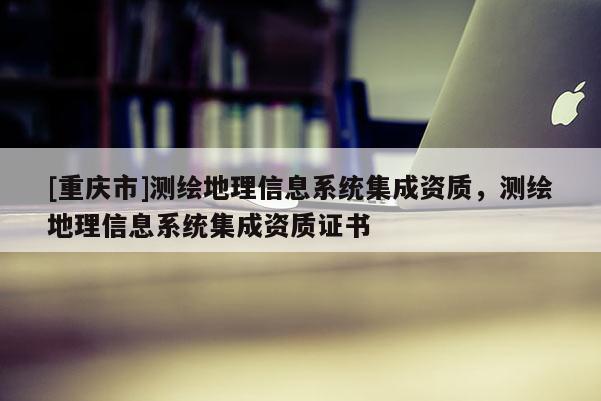 [重庆市]测绘地理信息系统集成资质，测绘地理信息系统集成资质证书
