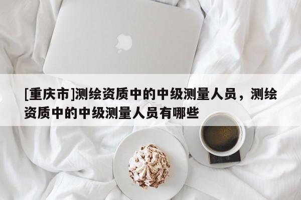 [重庆市]测绘资质中的中级测量人员，测绘资质中的中级测量人员有哪些