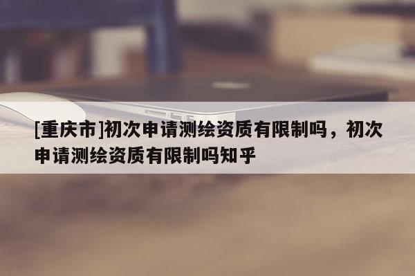 [重庆市]初次申请测绘资质有限制吗，初次申请测绘资质有限制吗知乎