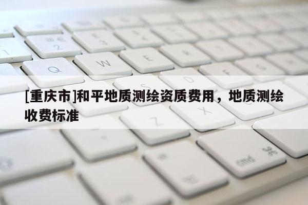 [重庆市]和平地质测绘资质费用，地质测绘收费标准