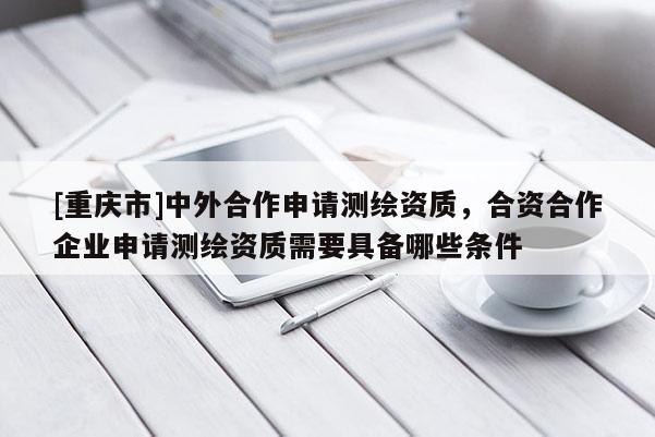 [重庆市]中外合作申请测绘资质，合资合作企业申请测绘资质需要具备哪些条件