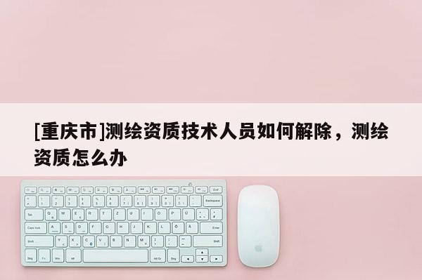 [重庆市]测绘资质技术人员如何解除，测绘资质怎么办