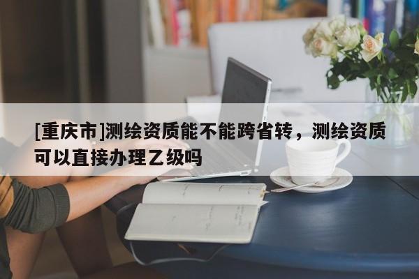[重庆市]测绘资质能不能跨省转，测绘资质可以直接办理乙级吗