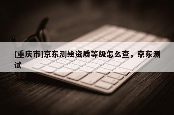 [重庆市]京东测绘资质等级怎么查，京东测试