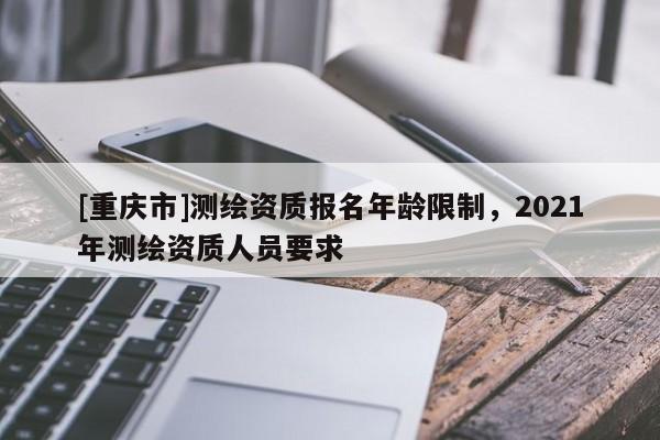 [重庆市]测绘资质报名年龄限制，2021年测绘资质人员要求