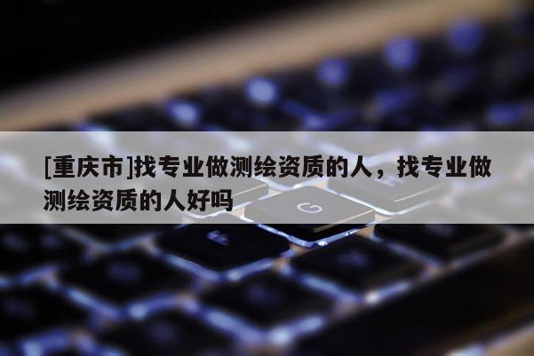 [重庆市]找专业做测绘资质的人，找专业做测绘资质的人好吗