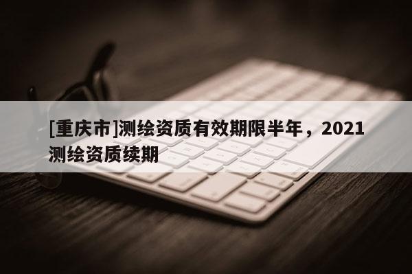 [重庆市]测绘资质有效期限半年，2021测绘资质续期