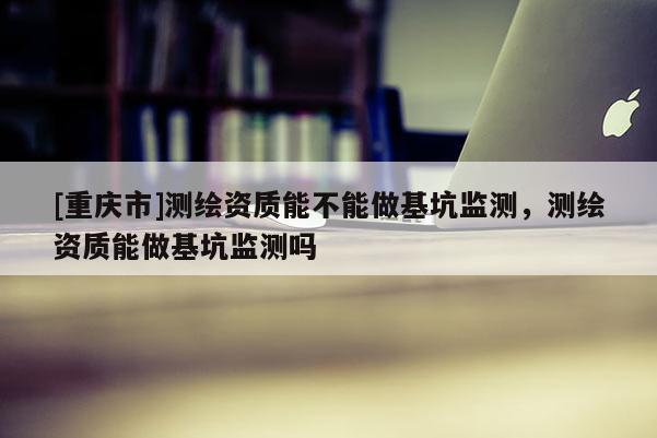 [重庆市]测绘资质能不能做基坑监测，测绘资质能做基坑监测吗