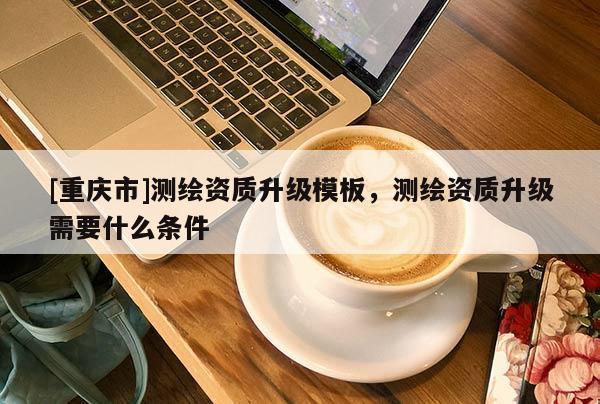 [重庆市]测绘资质升级模板，测绘资质升级需要什么条件
