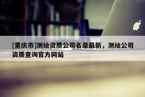 [重庆市]测绘资质公司名录最新，测绘公司资质查询官方网站