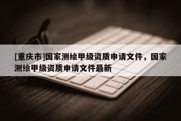 [重庆市]国家测绘甲级资质申请文件，国家测绘甲级资质申请文件最新