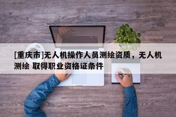 [重庆市]无人机操作人员测绘资质，无人机测绘 取得职业资格证条件