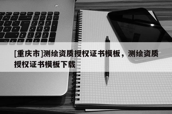 [重庆市]测绘资质授权证书模板，测绘资质授权证书模板下载