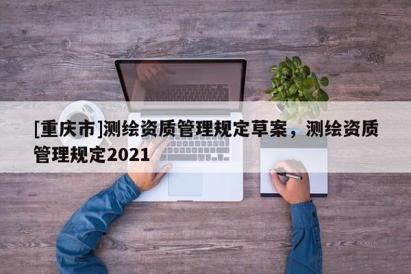 [重庆市]测绘资质管理规定草案，测绘资质管理规定2021