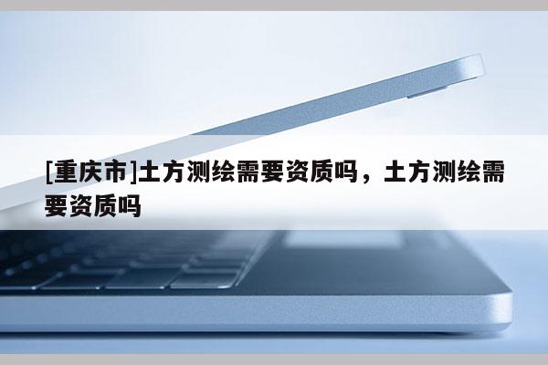 [重庆市]土方测绘需要资质吗，土方测绘需要资质吗
