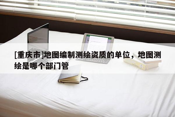 [重庆市]地图编制测绘资质的单位，地图测绘是哪个部门管