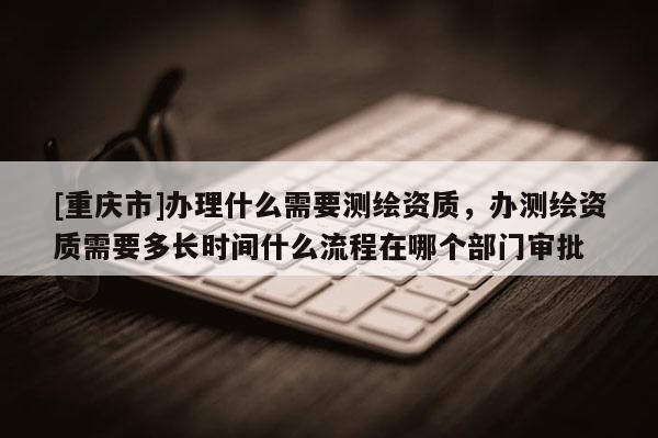[重庆市]办理什么需要测绘资质，办测绘资质需要多长时间什么流程在哪个部门审批