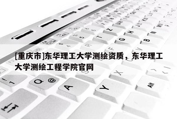 [重庆市]东华理工大学测绘资质，东华理工大学测绘工程学院官网