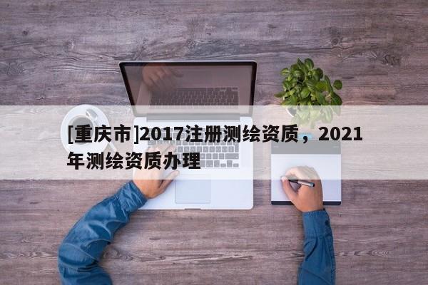 [重庆市]2017注册测绘资质，2021年测绘资质办理
