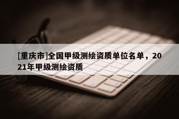 [重庆市]全国甲级测绘资质单位名单，2021年甲级测绘资质