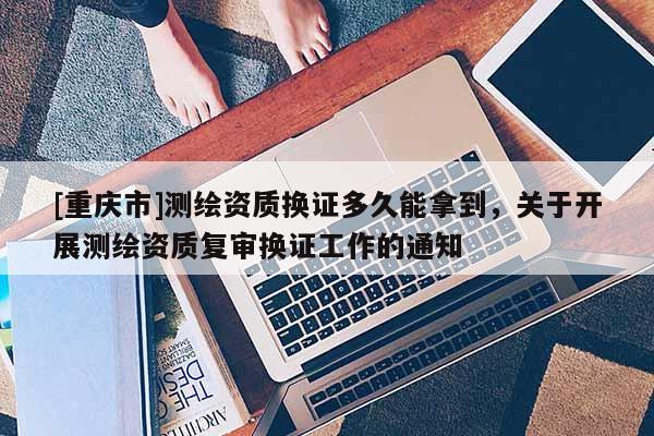 [重庆市]测绘资质换证多久能拿到，关于开展测绘资质复审换证工作的通知