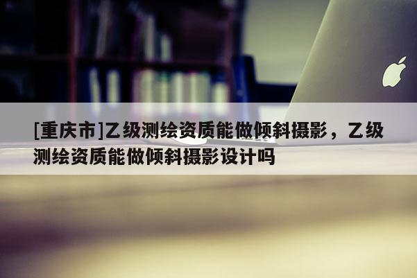 [重庆市]乙级测绘资质能做倾斜摄影，乙级测绘资质能做倾斜摄影设计吗